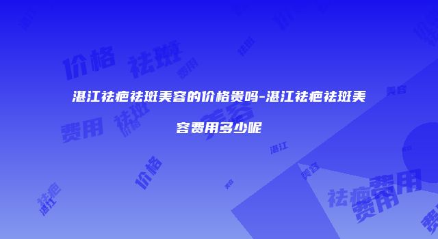 湛江祛疤祛斑美容的价格贵吗-湛江祛疤祛斑美容费用多少呢