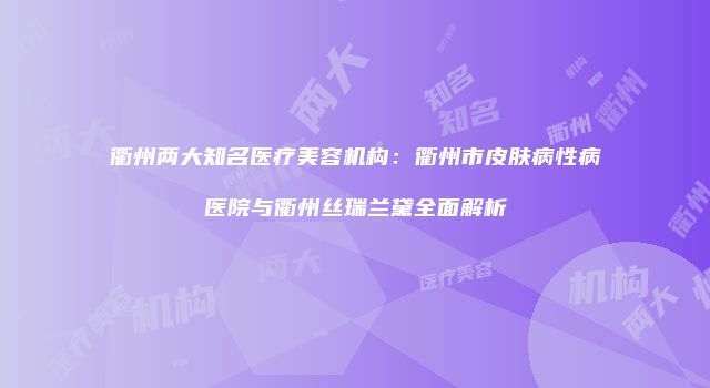 衢州两大知名医疗美容机构：衢州市皮肤病性病医院与衢州丝瑞兰黛全面解析