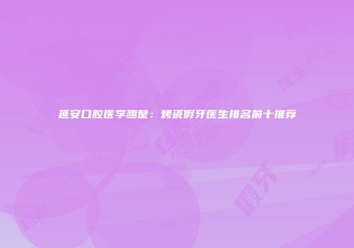 延安口腔医学翘楚：烤瓷假牙医生排名前十推荐