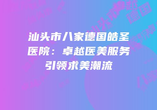 汕头市八家德国皓圣医院：卓越医美服务引领求美潮流