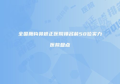 全国鹰钩鼻矫正医院排名前50位实力医院盘点