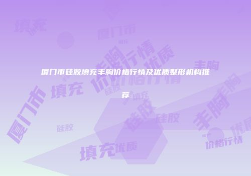 厦门市硅胶填充丰胸价格行情及优质整形机构推荐