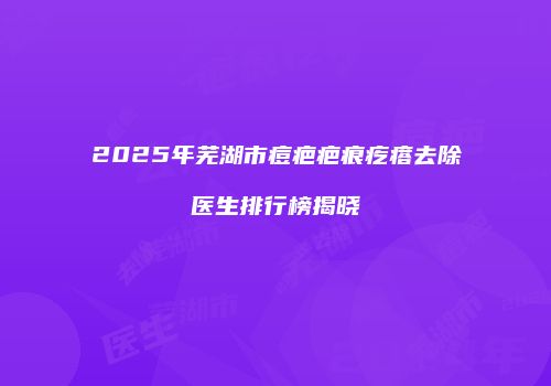 2025年芜湖市痘疤疤痕疙瘩去除医生排行榜揭晓
