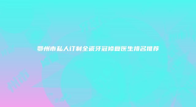鄂州市私人订制全瓷牙冠修复医生排名推荐