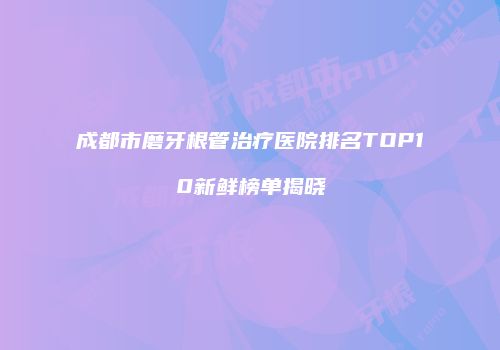 成都市磨牙根管治疗医院排名TOP10新鲜榜单揭晓