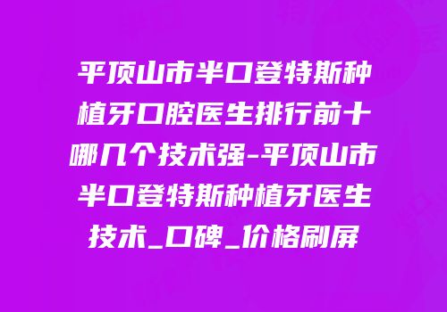 平顶山市半口登特斯种植牙口腔医生排行前十哪几个技术强-平顶山市半口登特斯种植牙医生技术_口碑_价格刷屏