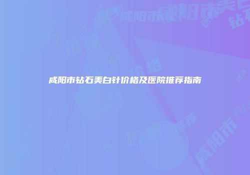 咸阳市钻石美白针价格及医院推荐指南