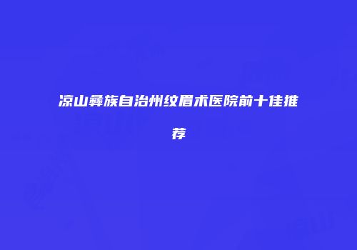 凉山彝族自治州纹眉术医院前十佳推荐