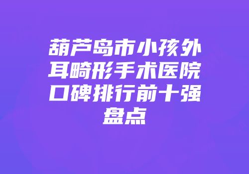 葫芦岛市小孩外耳畸形手术医院口碑排行前十强盘点