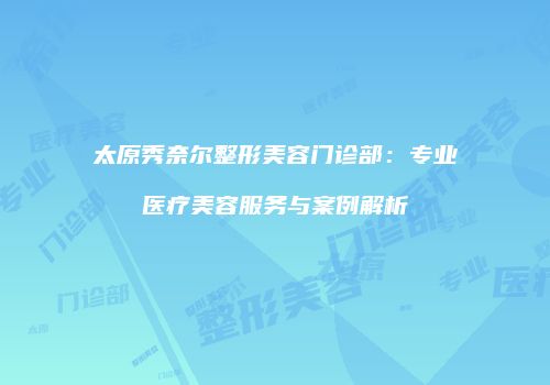太原秀奈尔整形美容门诊部：专业医疗美容服务与案例解析