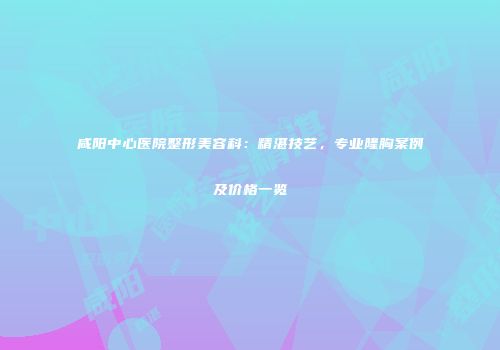 咸阳中心医院整形美容科：精湛技艺，专业隆胸案例及价格一览