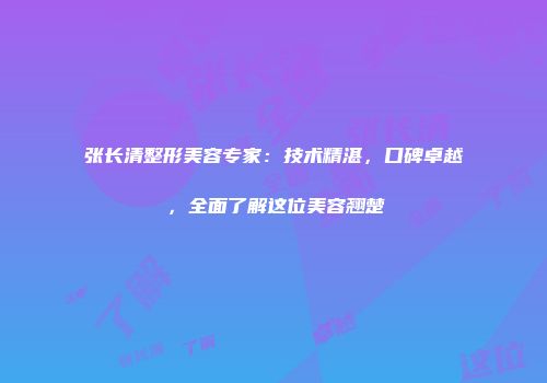 张长清整形美容专家：技术精湛，口碑卓越，全面了解这位美容翘楚