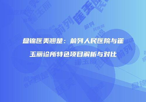 盘锦医美翘楚：前列人民医院与崔玉丽诊所特色项目解析与对比