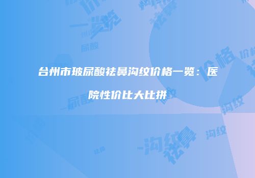 台州市玻尿酸祛鼻沟纹价格一览：医院性价比大比拼
