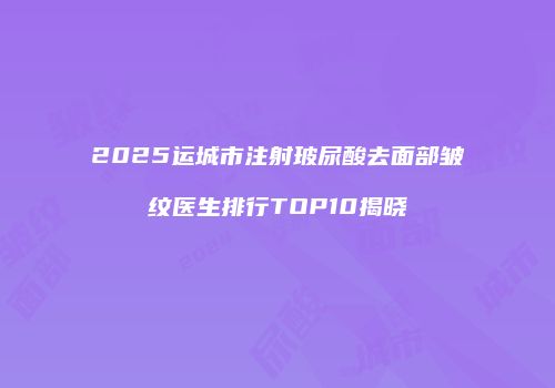 2025运城市注射玻尿酸去面部皱纹医生排行TOP10揭晓