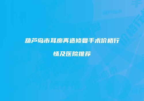 葫芦岛市耳廓再造修复手术价格行情及医院推荐