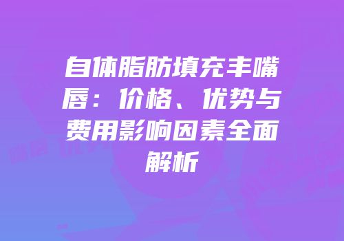 自体脂肪填充丰嘴唇：价格、优势与费用影响因素全面解析