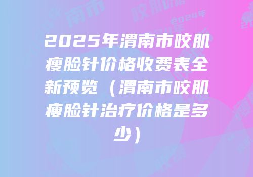 2025年渭南市咬肌瘦脸针价格收费表全新预览（渭南市咬肌瘦脸针治疗价格是多少）