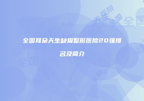 全国耳朵天生缺损整形医院20强排名及简介