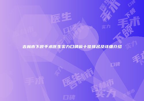 吉林市下颌手术医生实力口碑前十佳排名及详细介绍