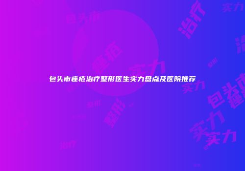 包头市痤疮治疗整形医生实力盘点及医院推荐