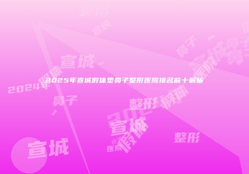 2025年宣城假体垫鼻子整形医院排名前十解析