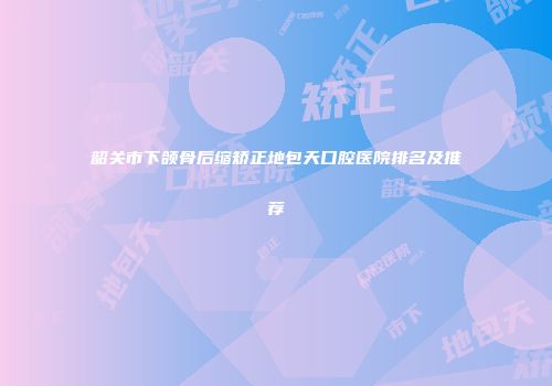 韶关市下颌骨后缩矫正地包天口腔医院排名及推荐
