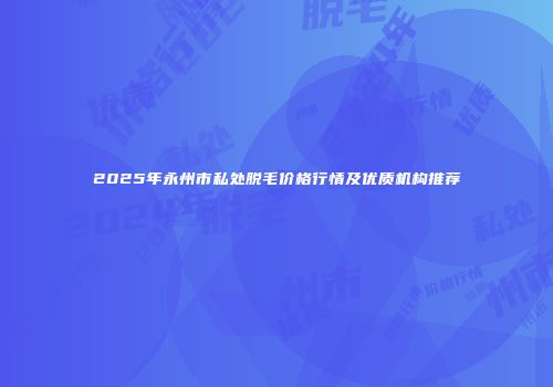 2025年永州市私处脱毛价格行情及优质机构推荐