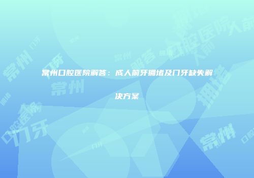 常州口腔医院解答：成人前牙拥堵及门牙缺失解决方案