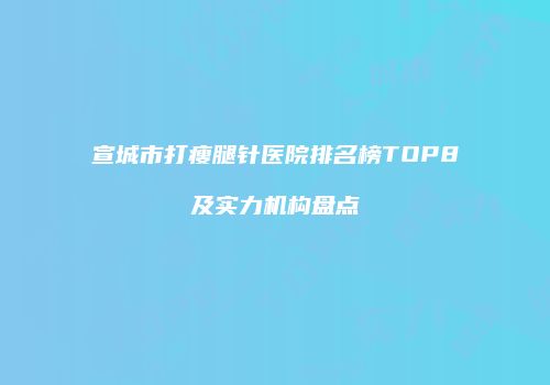 宣城市打瘦腿针医院排名榜TOP8及实力机构盘点