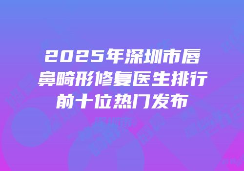 2025年深圳市唇鼻畸形修复医生排行前十位热门发布