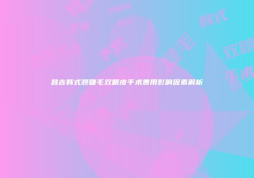 昌吉韩式翘睫毛双眼皮手术费用影响因素解析
