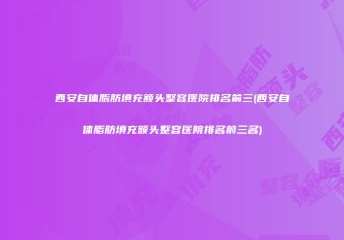 西安自体脂肪填充额头整容医院排名前三(西安自体脂肪填充额头整容医院排名前三名)
