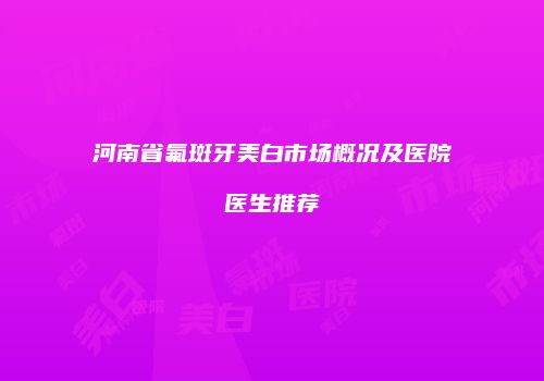 河南省氟斑牙美白市场概况及医院医生推荐