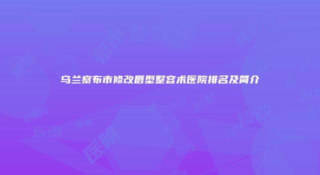 乌兰察布市修改唇型整容术医院排名及简介