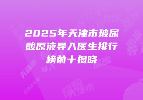 2025年天津市玻尿酸原液导入医生排行榜前十揭晓