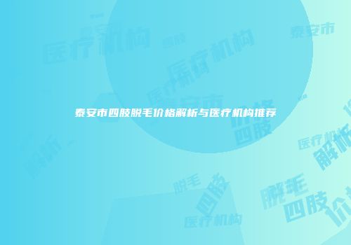 泰安市四肢脱毛价格解析与医疗机构推荐