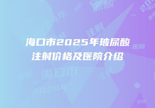 海口市2025年玻尿酸注射价格及医院介绍