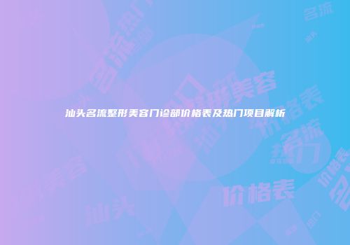 汕头名流整形美容门诊部价格表及热门项目解析