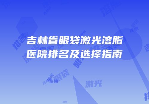 吉林省眼袋激光溶脂医院排名及选择指南