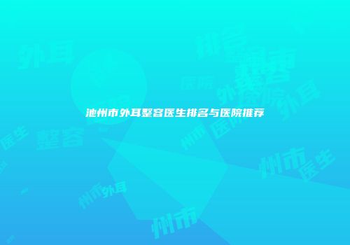 池州市外耳整容医生排名与医院推荐