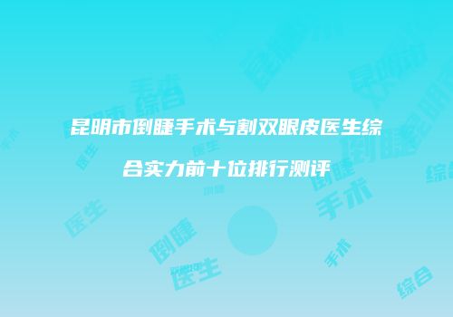 昆明市倒睫手术与割双眼皮医生综合实力前十位排行测评