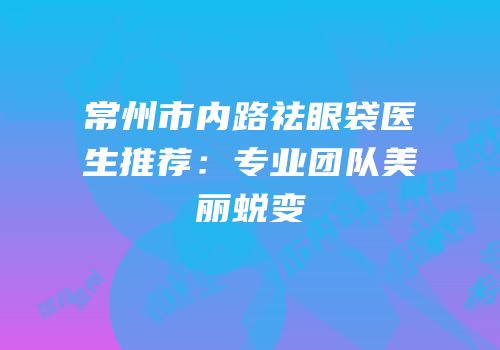 常州市内路祛眼袋医生推荐：专业团队美丽蜕变