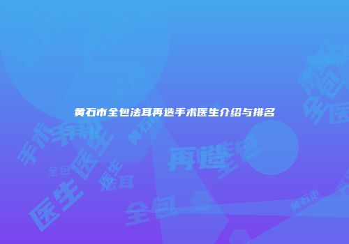黄石市全包法耳再造手术医生介绍与排名