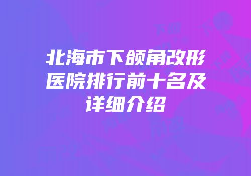 北海市下颌角改形医院排行前十名及详细介绍