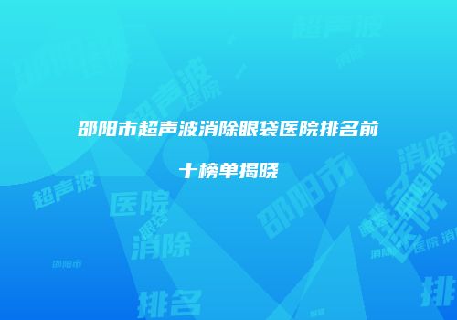 邵阳市超声波消除眼袋医院排名前十榜单揭晓