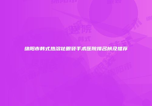 绵阳市韩式热溶祛眼袋手术医院排名榜及推荐