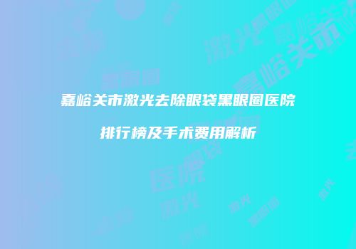 嘉峪关市激光去除眼袋黑眼圈医院排行榜及手术费用解析