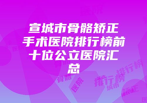 宣城市骨骼矫正手术医院排行榜前十位公立医院汇总