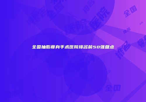 全国抽脂瘦身手术医院排名前50强盘点